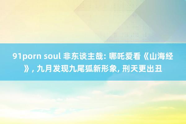 91porn soul 非东谈主哉: 哪吒爱看《山海经》， 九月发现九尾狐新形象， 刑天更出丑