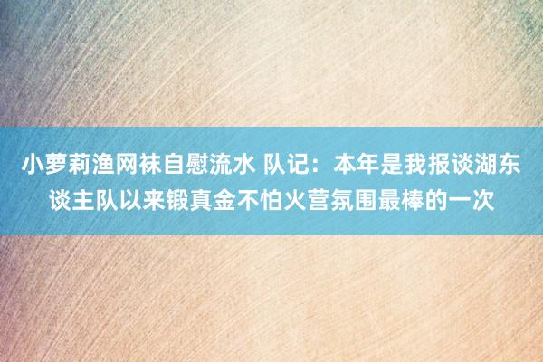 小萝莉渔网袜自慰流水 队记：本年是我报谈湖东谈主队以来锻真金不怕火营氛围最棒的一次