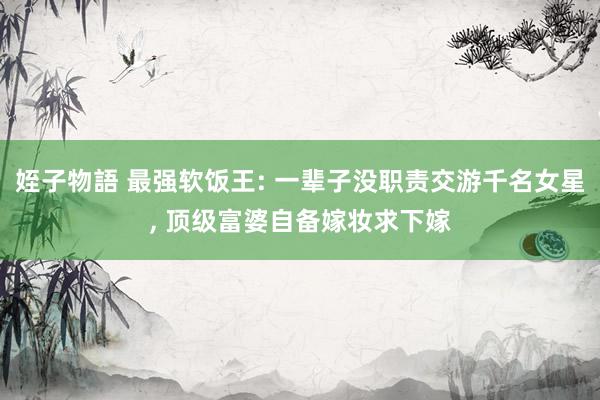 姪子物語 最强软饭王: 一辈子没职责交游千名女星， 顶级富婆自备嫁妆求下嫁