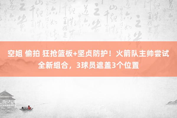 空姐 偷拍 狂抢篮板+坚贞防护！火箭队主帅尝试全新组合，3球员遮盖3个位置