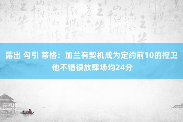 露出 勾引 蒂格：加兰有契机成为定约前10的控卫 他不错很放肆场均24分