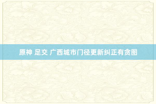 原神 足交 广西城市门径更新纠正有贪图