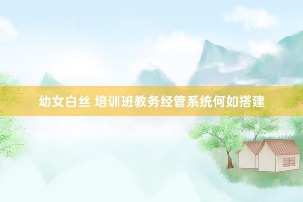幼女白丝 培训班教务经管系统何如搭建