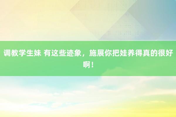 调教学生妹 有这些迹象，施展你把娃养得真的很好啊！
