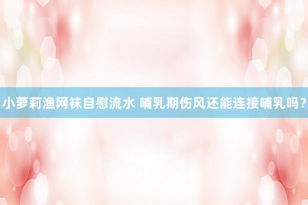 小萝莉渔网袜自慰流水 哺乳期伤风还能连接哺乳吗？