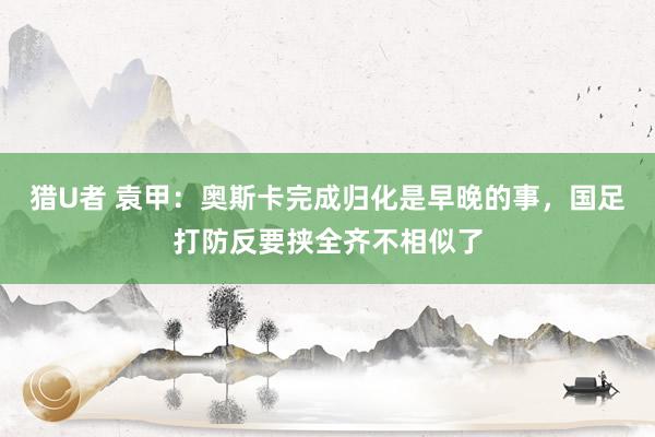 猎U者 袁甲：奥斯卡完成归化是早晚的事，国足打防反要挟全齐不相似了