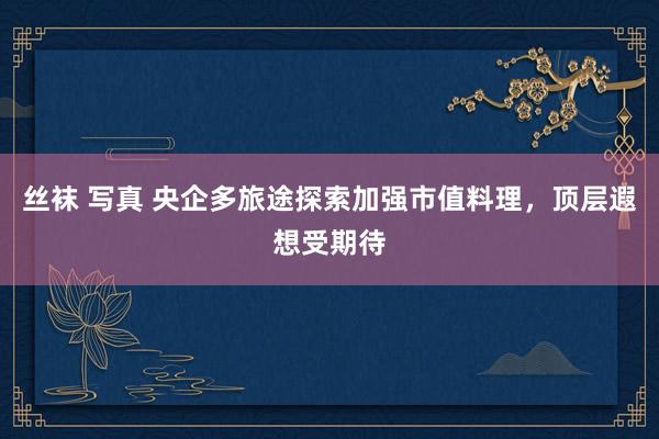丝袜 写真 央企多旅途探索加强市值料理，顶层遐想受期待