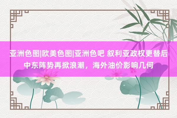 亚洲色图|欧美色图|亚洲色吧 叙利亚政权更替后中东阵势再掀浪潮，海外油价影响几何