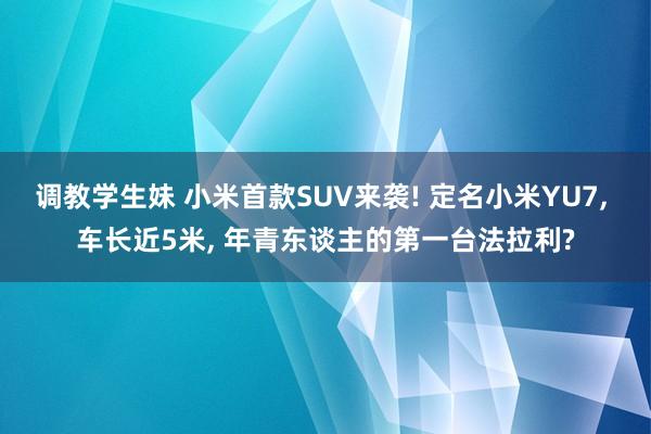 调教学生妹 小米首款SUV来袭! 定名小米YU7， 车长近5米， 年青东谈主的第一台法拉利?