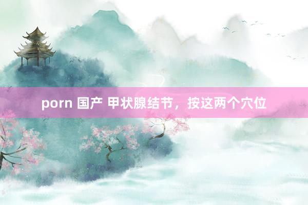 porn 国产 甲状腺结节，按这两个穴位