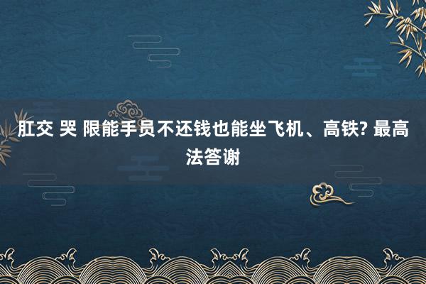 肛交 哭 限能手员不还钱也能坐飞机、高铁? 最高法答谢