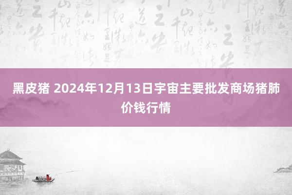 黑皮猪 2024年12月13日宇宙主要批发商场猪肺价钱行情