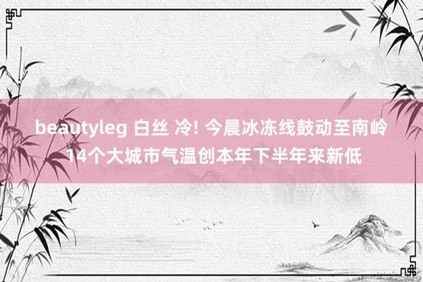 beautyleg 白丝 冷! 今晨冰冻线鼓动至南岭 14个大城市气温创本年下半年来新低