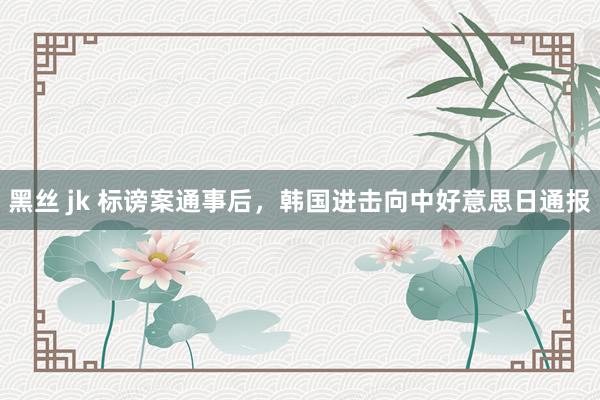 黑丝 jk 标谤案通事后，韩国进击向中好意思日通报