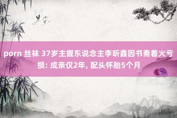 porn 丝袜 37岁主握东说念主李昕鑫因书斋着火亏损: 成亲仅2年， 配头怀胎5个月