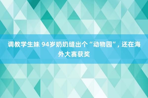 调教学生妹 94岁奶奶缝出个“动物园”， 还在海外大赛获奖