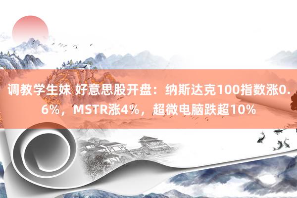 调教学生妹 好意思股开盘：纳斯达克100指数涨0.6%，MSTR涨4%，超微电脑跌超10%