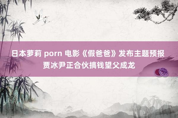 日本萝莉 porn 电影《假爸爸》发布主题预报 贾冰尹正合伙搞钱望父成龙