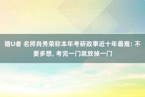猎U者 名师肖秀荣称本年考研政事近十年最难: 不要多想， 考完一门就放掉一门