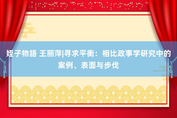 姪子物語 王丽萍|寻求平衡：相比政事学研究中的案例、表面与步伐