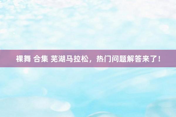 裸舞 合集 芜湖马拉松，热门问题解答来了！