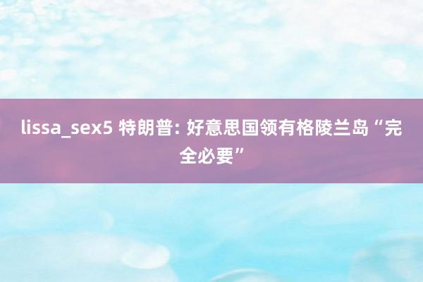lissa_sex5 特朗普: 好意思国领有格陵兰岛“完全必要”