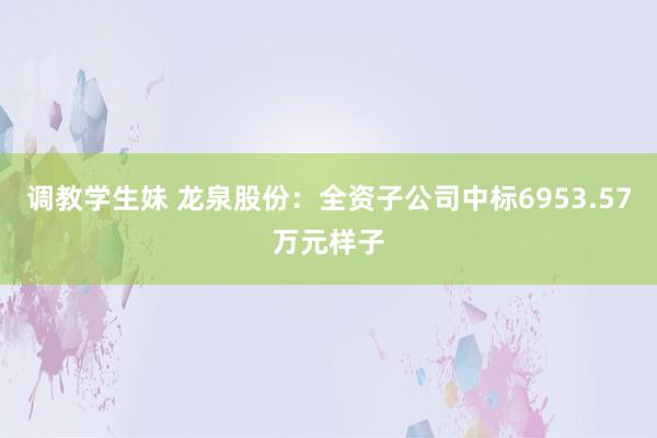 调教学生妹 龙泉股份：全资子公司中标6953.57万元样子