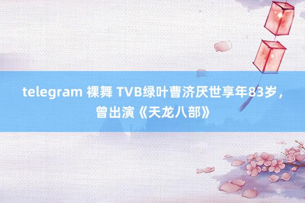 telegram 裸舞 TVB绿叶曹济厌世享年83岁，曾出演《天龙八部》