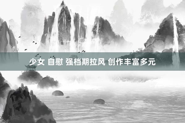 少女 自慰 强档期拉风 创作丰富多元