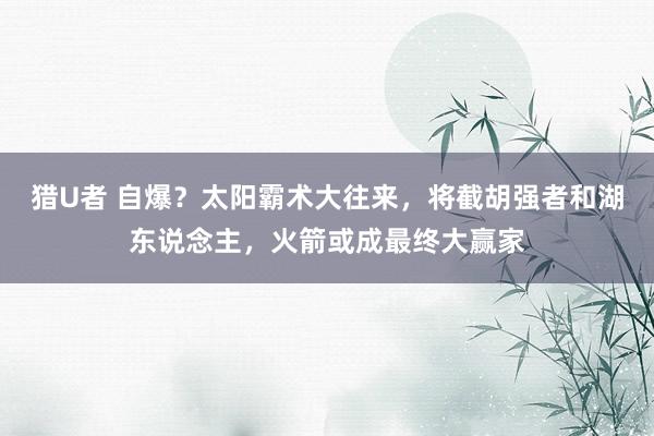 猎U者 自爆？太阳霸术大往来，将截胡强者和湖东说念主，火箭或成最终大赢家