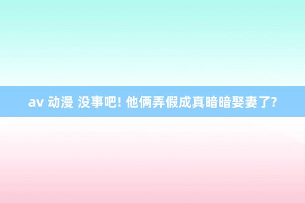 av 动漫 没事吧! 他俩弄假成真暗暗娶妻了?