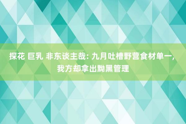 探花 巨乳 非东谈主哉: 九月吐槽野营食材单一， 我方却拿出黝黑管理