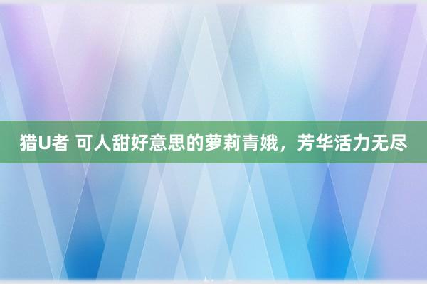 猎U者 可人甜好意思的萝莉青娥，芳华活力无尽