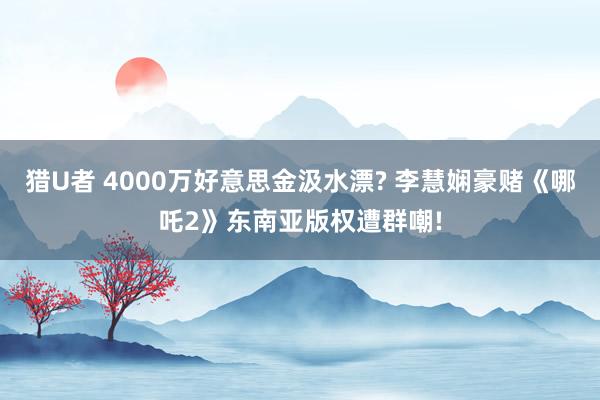 猎U者 4000万好意思金汲水漂? 李慧娴豪赌《哪吒2》东南亚版权遭群嘲!