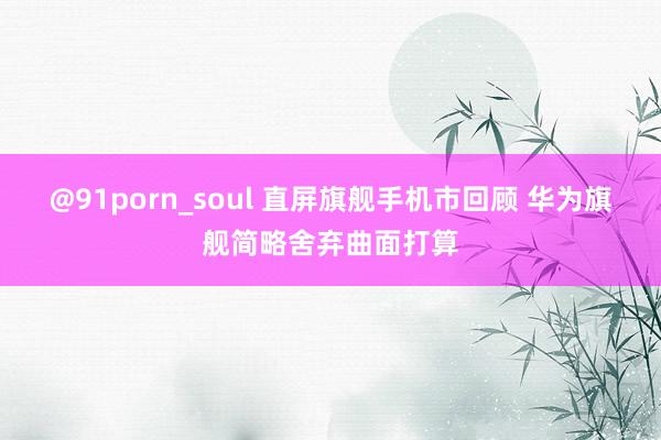 @91porn_soul 直屏旗舰手机市回顾 华为旗舰简略舍弃曲面打算