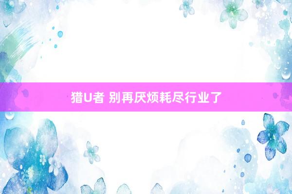 猎U者 别再厌烦耗尽行业了