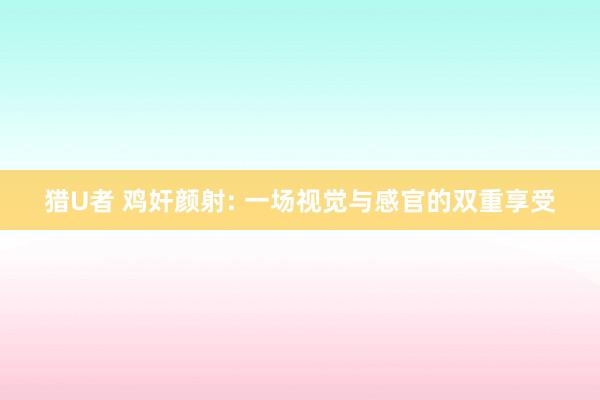 猎U者 鸡奸颜射: 一场视觉与感官的双重享受