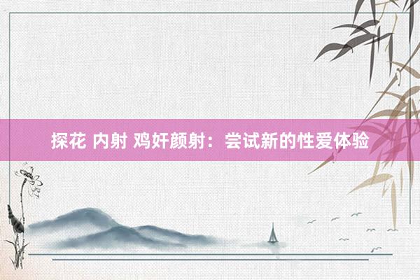 探花 内射 鸡奸颜射：尝试新的性爱体验