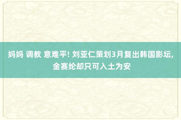 妈妈 调教 意难平! 刘亚仁策划3月复出韩国影坛， 金赛纶却只可入土为安