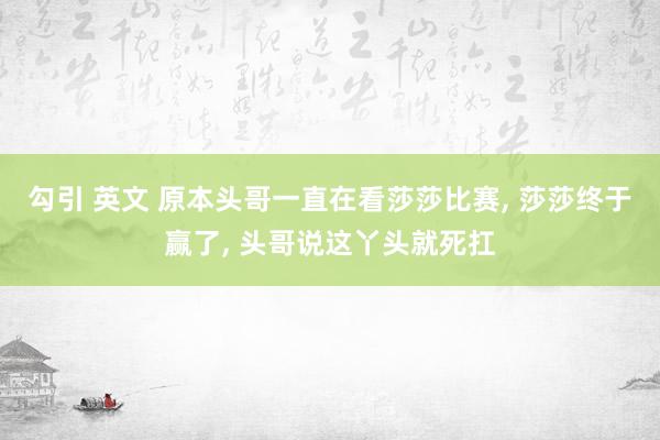 勾引 英文 原本头哥一直在看莎莎比赛， 莎莎终于赢了， 头哥说这丫头就死扛