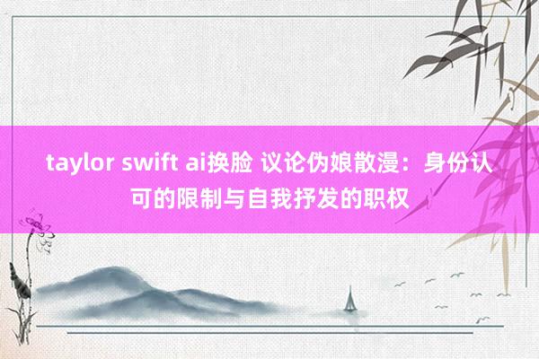 taylor swift ai换脸 议论伪娘散漫：身份认可的限制与自我抒发的职权