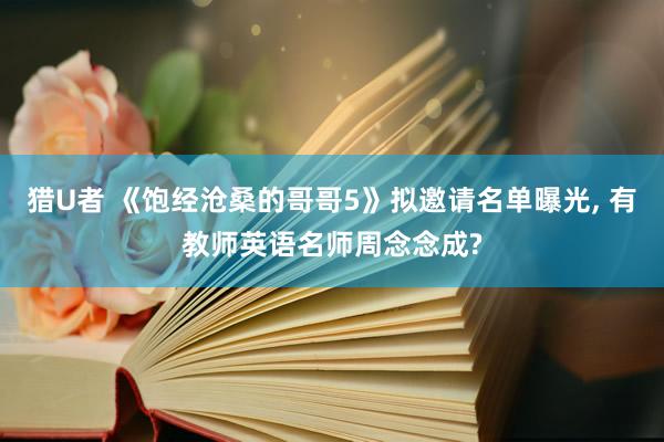猎U者 《饱经沧桑的哥哥5》拟邀请名单曝光， 有教师英语名师周念念成?