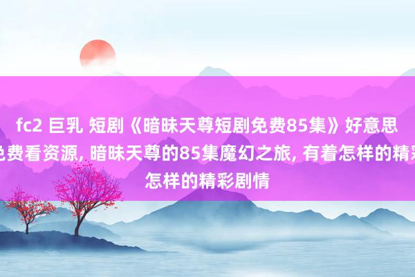 fc2 巨乳 短剧《暗昧天尊短剧免费85集》好意思满版免费看资源， 暗昧天尊的85集魔幻之旅， 有着怎样的精彩剧情
