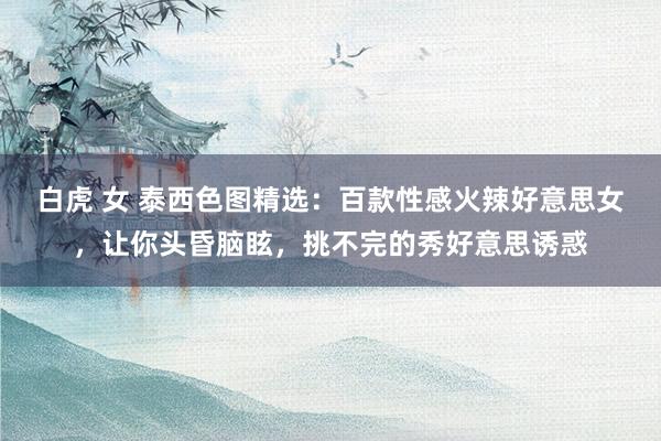 白虎 女 泰西色图精选：百款性感火辣好意思女，让你头昏脑眩，挑不完的秀好意思诱惑