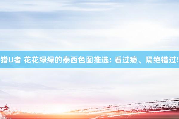 猎U者 花花绿绿的泰西色图推选: 看过瘾、隔绝错过!
