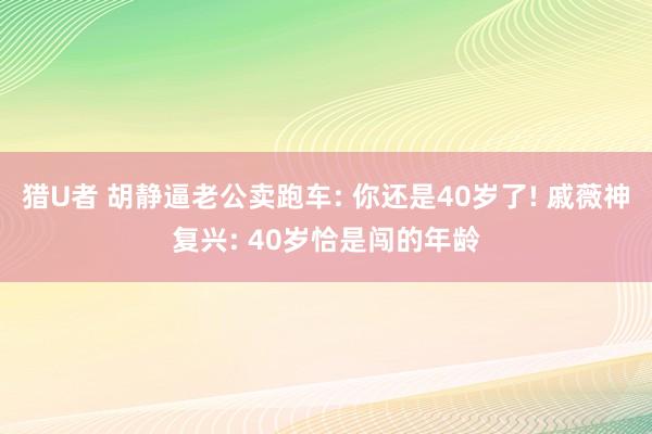 猎U者 胡静逼老公卖跑车: 你还是40岁了! 戚薇神复兴: 40岁恰是闯的年龄