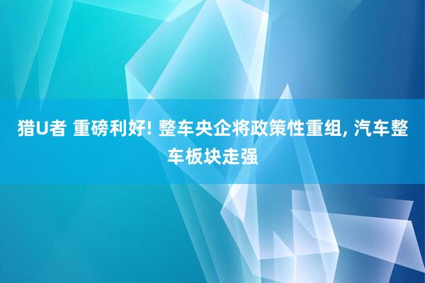 猎U者 重磅利好! 整车央企将政策性重组， 汽车整车板块走强