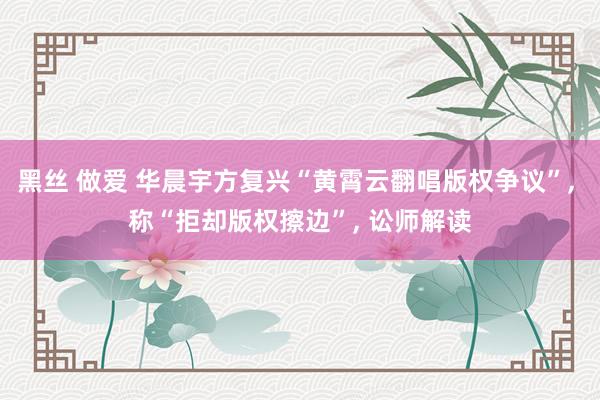 黑丝 做爱 华晨宇方复兴“黄霄云翻唱版权争议”， 称“拒却版权擦边”， 讼师解读