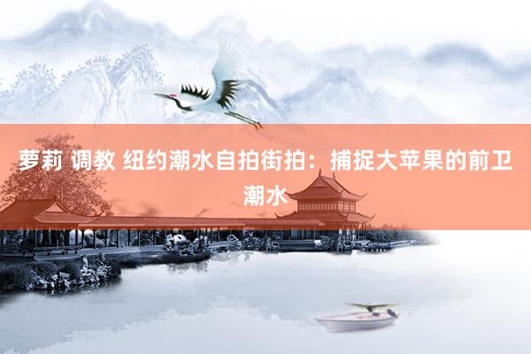 萝莉 调教 纽约潮水自拍街拍：捕捉大苹果的前卫潮水