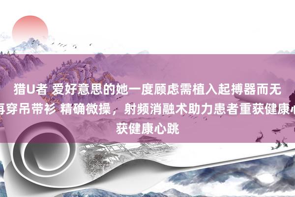 猎U者 爱好意思的她一度顾虑需植入起搏器而无法再穿吊带衫 精确微操，射频消融术助力患者重获健康心跳